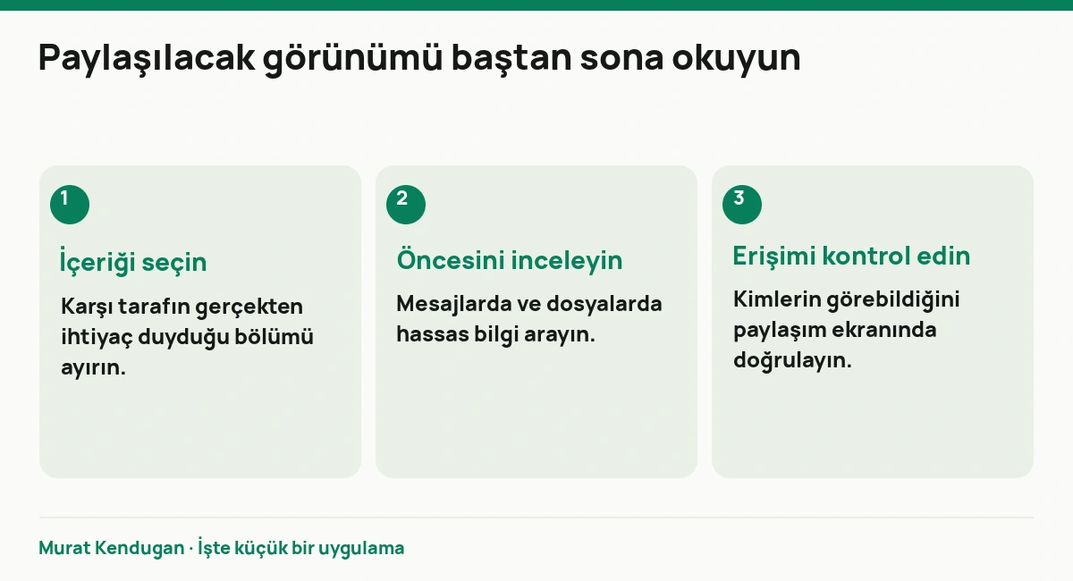 Paylaşılacak görünümü baştan sona okuyun: İçeriği seçin. Karşı tarafın gerçekten ihtiyaç duyduğu bölümü ayırın. Öncesini inceleyin. Mesajlarda ve dosyalarda hassas bilgi arayın. Erişimi kontrol edin. Kimlerin görebildiğini paylaşım ekranında doğrulayın.