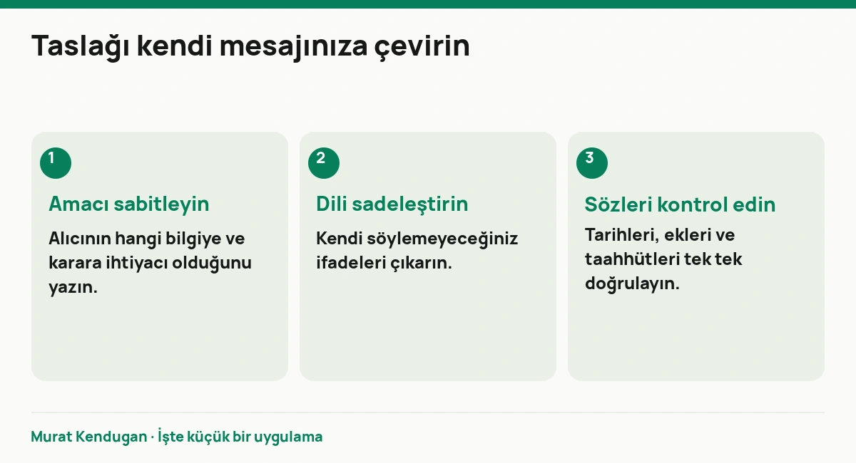 Taslağı kendi mesajınıza çevirin: Amacı sabitleyin. Alıcının hangi bilgiye ve karara ihtiyacı olduğunu yazın. Dili sadeleştirin. Kendi söylemeyeceğiniz ifadeleri çıkarın. Sözleri kontrol edin. Tarihleri, ekleri ve taahhütleri tek tek doğrulayın.
