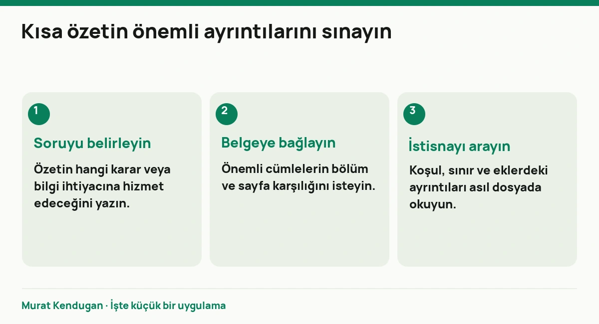 Kısa özetin önemli ayrıntılarını sınayın: Soruyu belirleyin. Özetin hangi karar veya bilgi ihtiyacına hizmet edeceğini yazın. Belgeye bağlayın. Önemli cümlelerin bölüm ve sayfa karşılığını isteyin. İstisnayı arayın. Koşul, sınır ve eklerdeki ayrıntıları asıl dosyada okuyun.