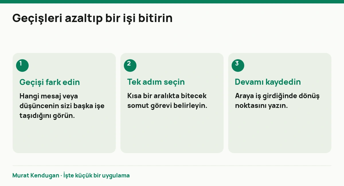 Geçişleri azaltıp bir işi bitirin: Geçişi fark edin. Hangi mesaj veya düşüncenin sizi başka işe taşıdığını görün. Tek adım seçin. Kısa bir aralıkta bitecek somut görevi belirleyin. Devamı kaydedin. Araya iş girdiğinde dönüş noktasını yazın.