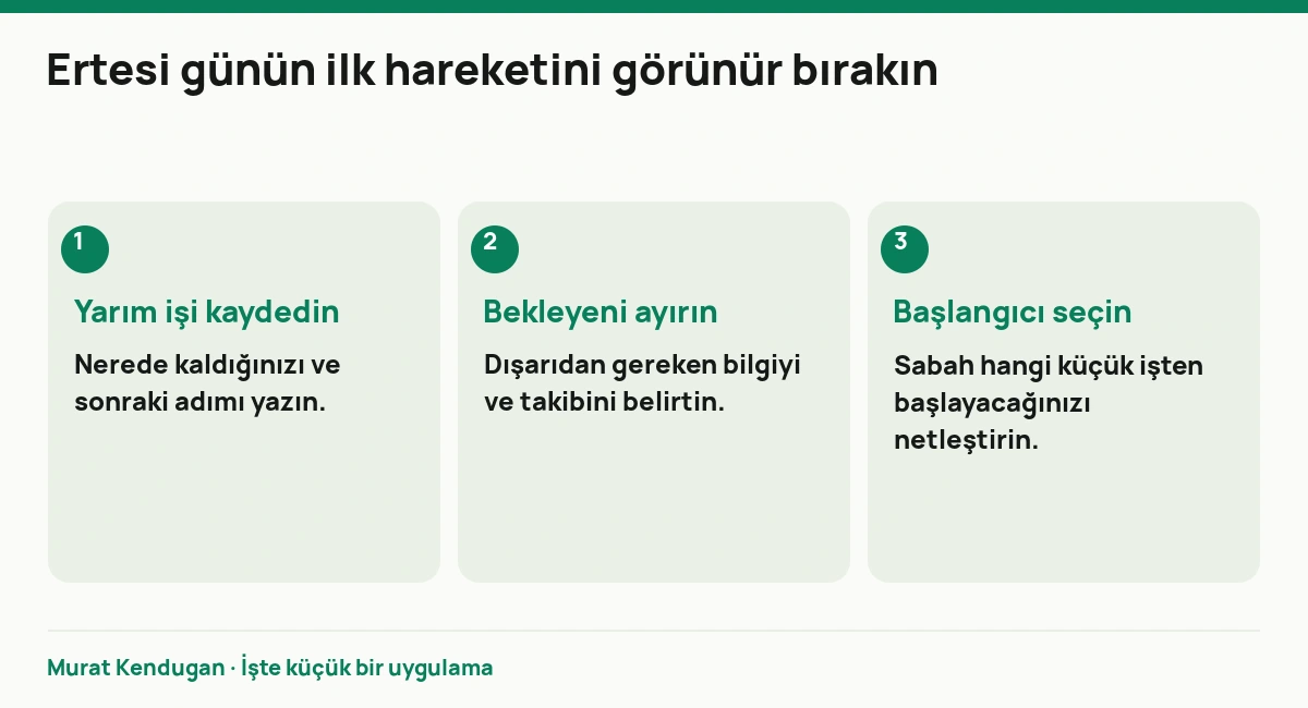 Ertesi günün ilk hareketini görünür bırakın: Yarım işi kaydedin. Nerede kaldığınızı ve sonraki adımı yazın. Bekleyeni ayırın. Dışarıdan gereken bilgiyi ve takibini belirtin. Başlangıcı seçin. Sabah hangi küçük işten başlayacağınızı netleştirin.